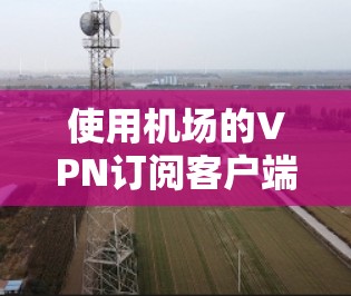 使用机场的VPN订阅客户端通常需要以下步骤