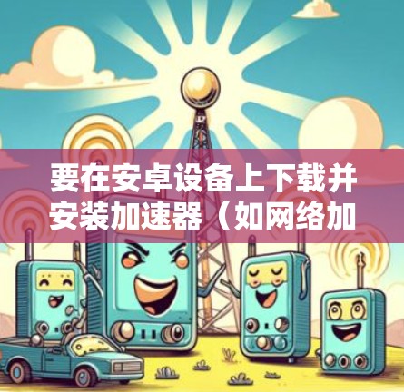 要在安卓设备上下载并安装加速器（如网络加速器）请按照以下步骤操作