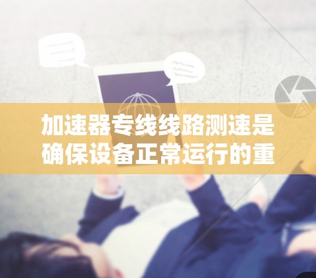 加速器专线线路测速是确保设备正常运行的重要步骤，以下是详细的步骤和注意事项